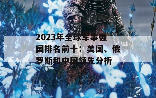 2023年全球军事强国排名前十：美国、俄罗斯和中国领先分析