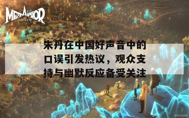朱丹在中国好声音中的口误引发热议，观众支持与幽默反应备受关注