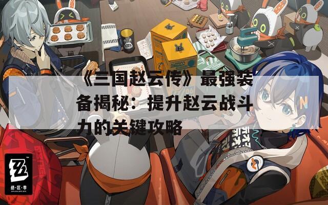 《三国赵云传》最强装备揭秘：提升赵云战斗力的关键攻略