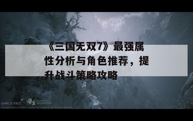 《三国无双7》最强属性分析与角色推荐，提升战斗策略攻略