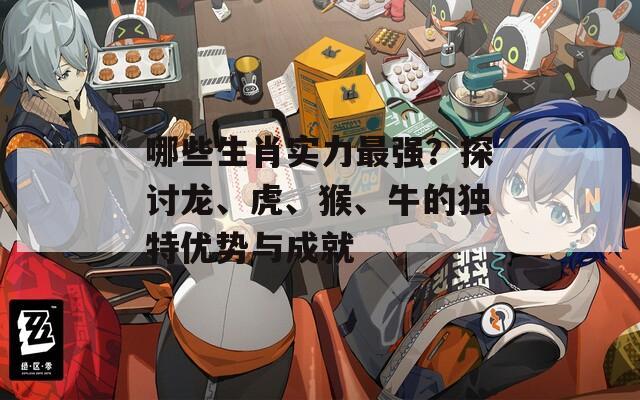哪些生肖实力最强？探讨龙、虎、猴、牛的独特优势与成就