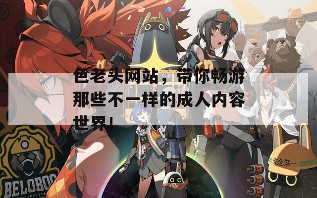 色老头网站，带你畅游那些不一样的成人内容世界！