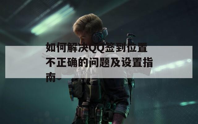 如何解决QQ签到位置不正确的问题及设置指南