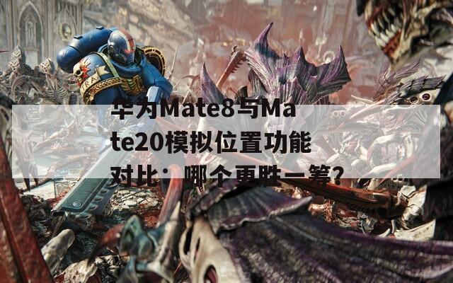 华为Mate8与Mate20模拟位置功能对比：哪个更胜一筹？