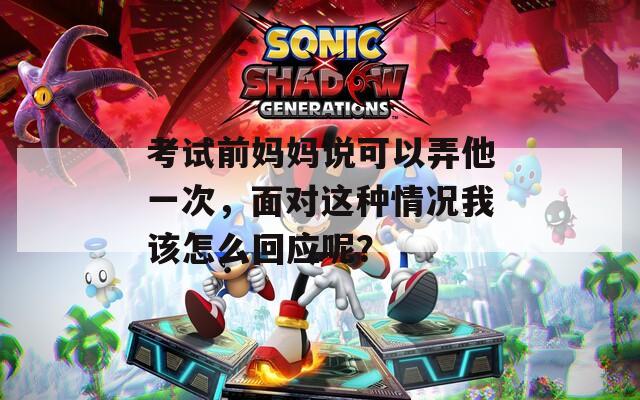 考试前妈妈说可以弄他一次，面对这种情况我该怎么回应呢？