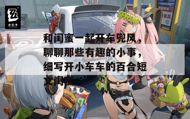 和闺蜜一起开车兜风，聊聊那些有趣的小事，细写开小车车的百合短文闺蜜
