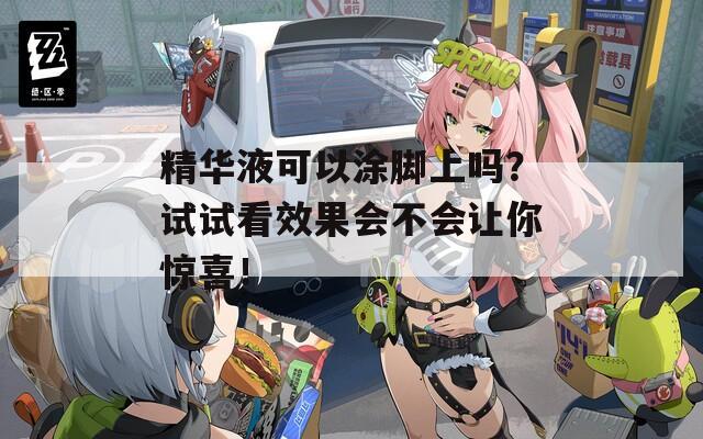 精华液可以涂脚上吗？试试看效果会不会让你惊喜！