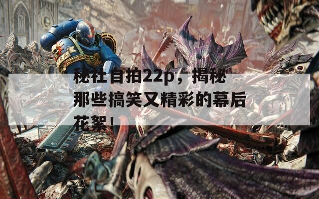 秘社自拍22p，揭秘那些搞笑又精彩的幕后花絮！