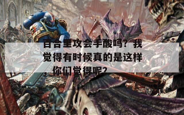 百合里攻会手酸吗？我觉得有时候真的是这样，你们觉得呢？