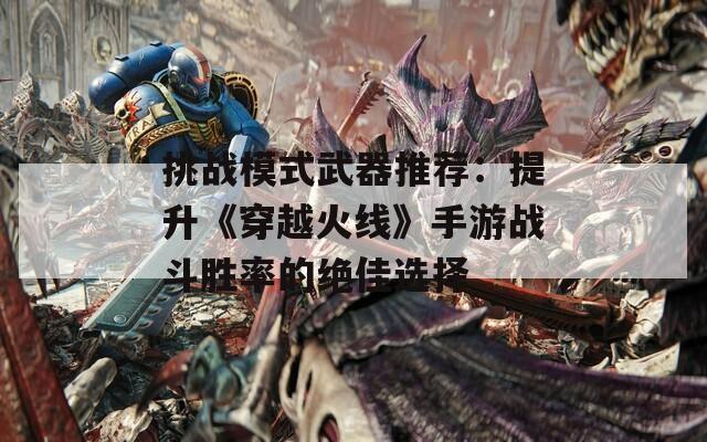 挑战模式武器推荐：提升《穿越火线》手游战斗胜率的绝佳选择