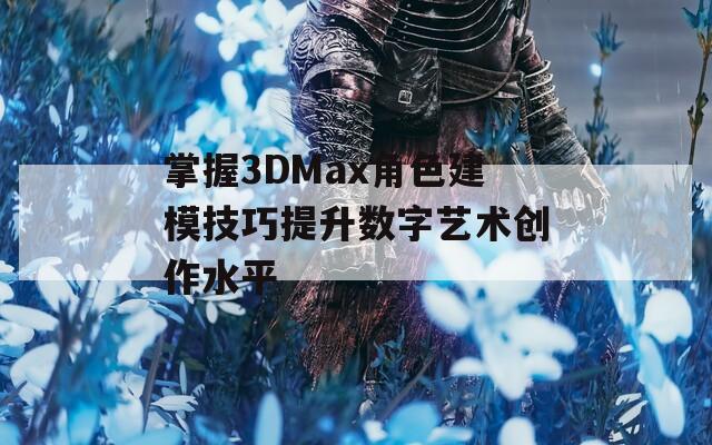 掌握3DMax角色建模技巧提升数字艺术创作水平