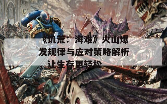 《饥荒：海难》火山爆发规律与应对策略解析，让生存更轻松