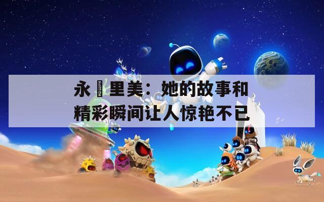 永瀬里美：她的故事和精彩瞬间让人惊艳不已
