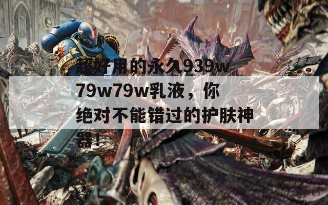 超好用的永久939w79w79w乳液，你绝对不能错过的护肤神器！