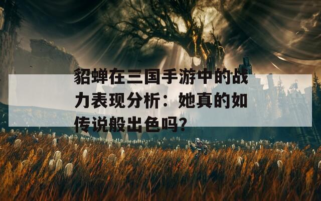 貂蝉在三国手游中的战力表现分析：她真的如传说般出色吗？