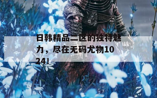 日韩精品二区的独特魅力，尽在无码尤物1024！