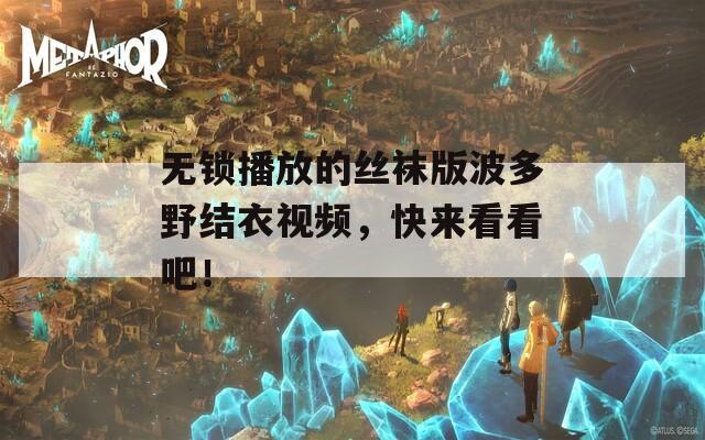 无锁播放的丝袜版波多野结衣视频，快来看看吧！