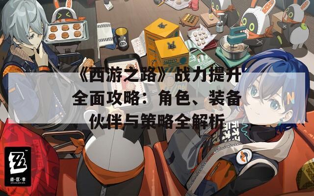 《西游之路》战力提升全面攻略：角色、装备、伙伴与策略全解析