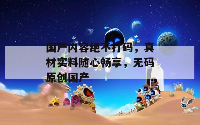 国产内容绝不打码，真材实料随心畅享，无码原创国产