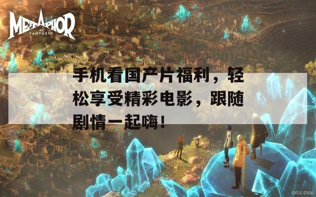 手机看国产片福利，轻松享受精彩电影，跟随剧情一起嗨！
