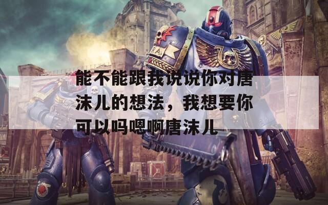 能不能跟我说说你对唐沫儿的想法，我想要你可以吗嗯啊唐沫儿