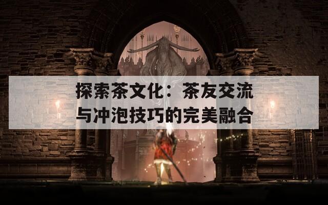 探索茶文化：茶友交流与冲泡技巧的完美融合