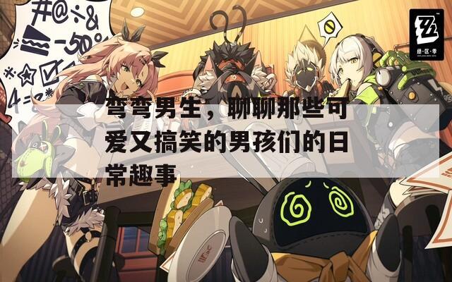 弯弯男生，聊聊那些可爱又搞笑的男孩们的日常趣事