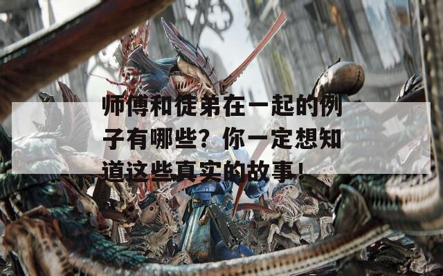 师傅和徒弟在一起的例子有哪些？你一定想知道这些真实的故事！