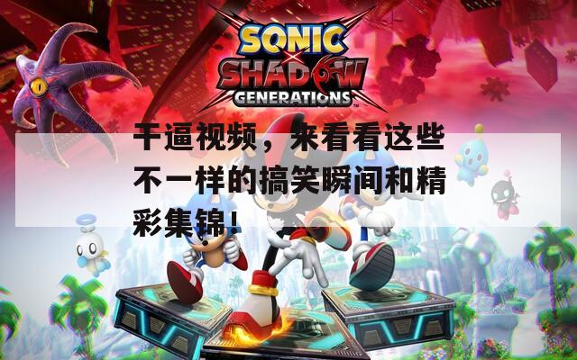 干逼视频，来看看这些不一样的搞笑瞬间和精彩集锦！