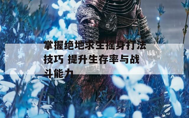 掌握绝地求生摇身打法技巧 提升生存率与战斗能力