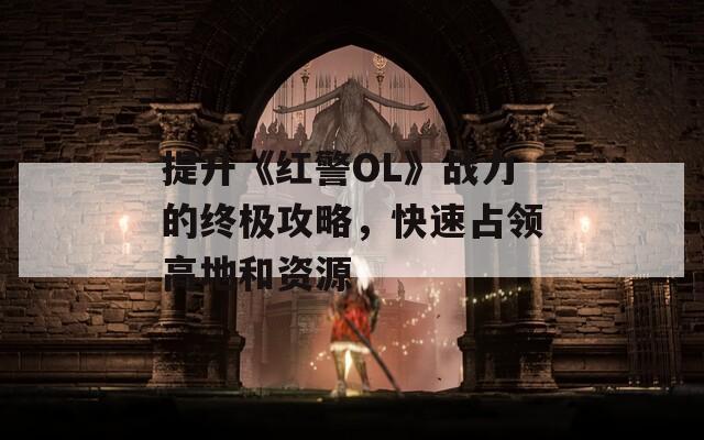 提升《红警OL》战力的终极攻略，快速占领高地和资源