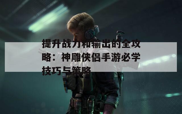 提升战力和输出的全攻略：神雕侠侣手游必学技巧与策略