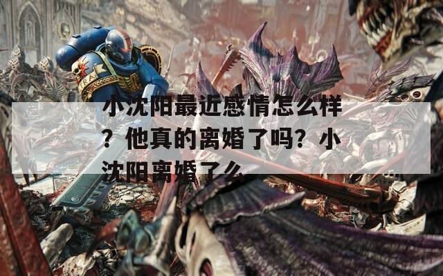 小沈阳最近感情怎么样？他真的离婚了吗？小沈阳离婚了么