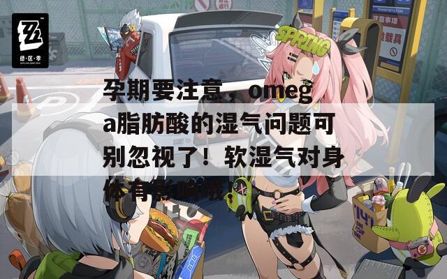 孕期要注意，omega脂肪酸的湿气问题可别忽视了！软湿气对身体有影响哦！