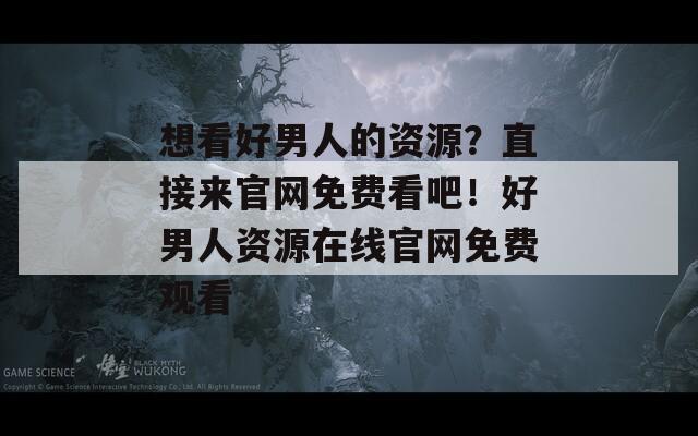 想看好男人的资源？直接来官网免费看吧！好男人资源在线官网免费观看