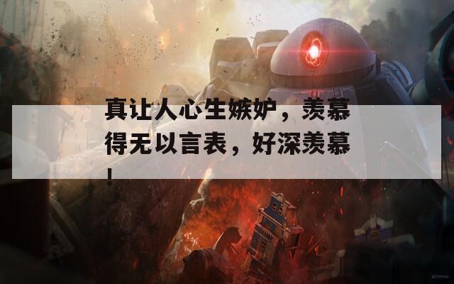 真让人心生嫉妒，羡慕得无以言表，好深羡慕！