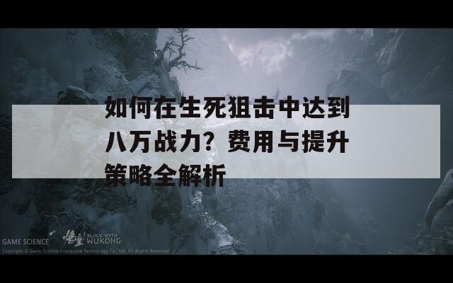 如何在生死狙击中达到八万战力？费用与提升策略全解析