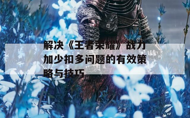 解决《王者荣耀》战力加少扣多问题的有效策略与技巧