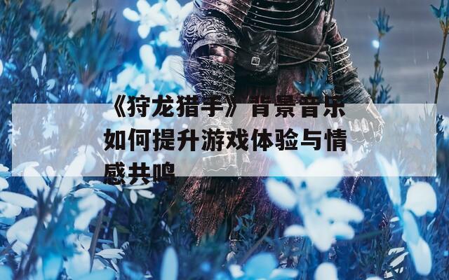 《狩龙猎手》背景音乐如何提升游戏体验与情感共鸣