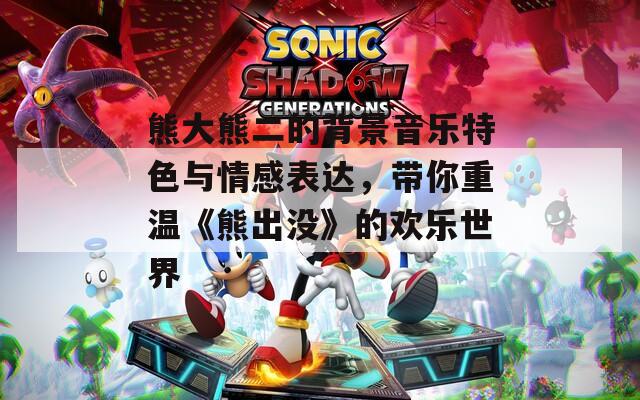 熊大熊二的背景音乐特色与情感表达，带你重温《熊出没》的欢乐世界