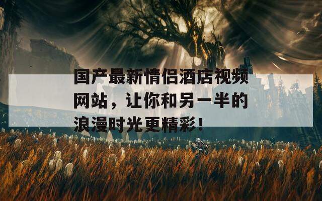 国产最新情侣酒店视频网站，让你和另一半的浪漫时光更精彩！