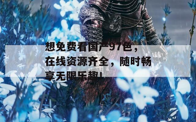 想免费看国产97色，在线资源齐全，随时畅享无限乐趣！