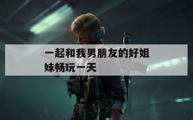 一起和我男朋友的好姐妹畅玩一天