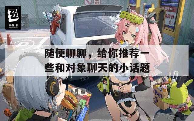 随便聊聊，给你推荐一些和对象聊天的小话题