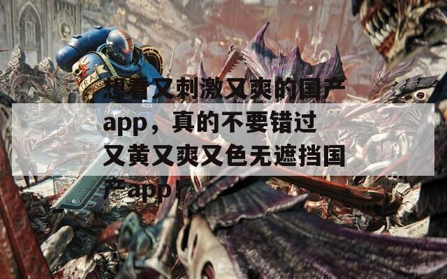 想看又刺激又爽的国产app，真的不要错过又黄又爽又色无遮挡国产app！