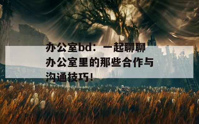 办公室bd：一起聊聊办公室里的那些合作与沟通技巧！