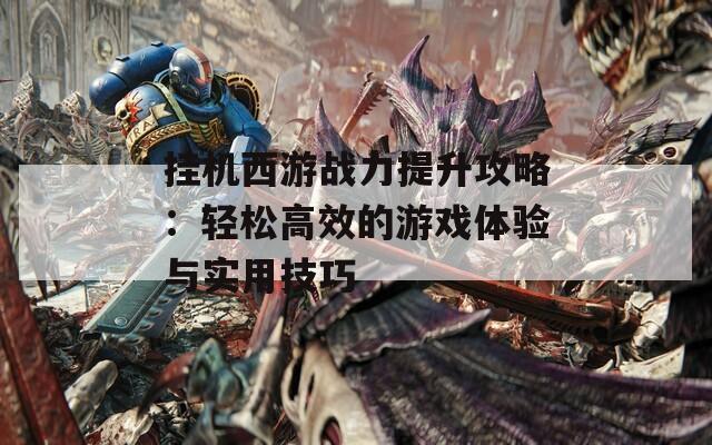 挂机西游战力提升攻略：轻松高效的游戏体验与实用技巧