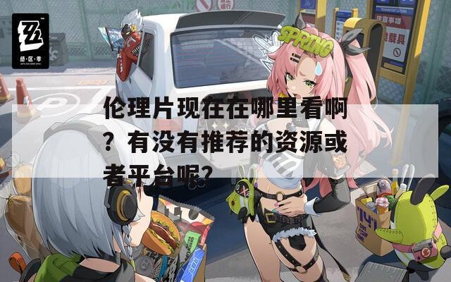 伦理片现在在哪里看啊？有没有推荐的资源或者平台呢？