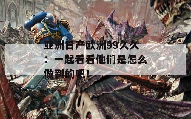 亚洲日产欧洲99久久：一起看看他们是怎么做到的吧！