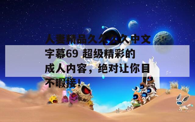 人妻精品久久久久中文字幕69 超级精彩的成人内容，绝对让你目不暇接！